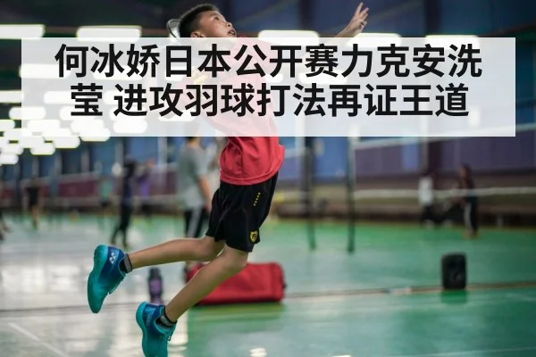 何冰娇日本公开赛力克安洗莹 进攻羽球打法再证王道